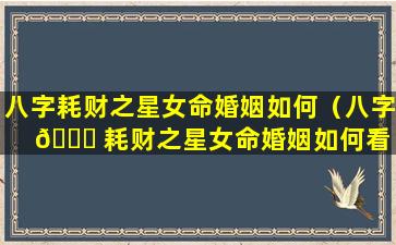 八字耗财之星女命婚姻如何（八字 🐈 耗财之星女命婚姻如何看 🕊 ）